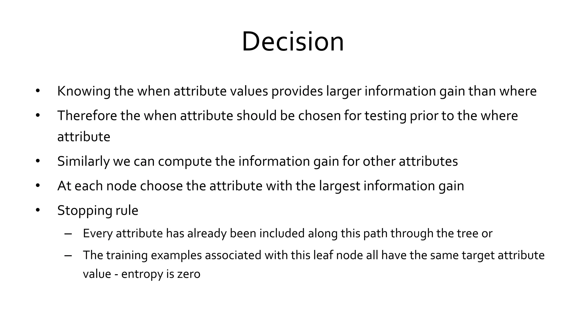 Decision
• Knowing the when attribute values provides larger information gain than where
• Therefore the when attribute should be chosen for testing prior to the where
attribute
• Similarly we can compute the information gain for other attributes
• At each node choose the attribute with the largest information gain
• Stopping rule
– Every attribute has already been included along this path through the tree or
– The training examples associated with this leaf node all have the same target attribute
value - entropy is zero
 