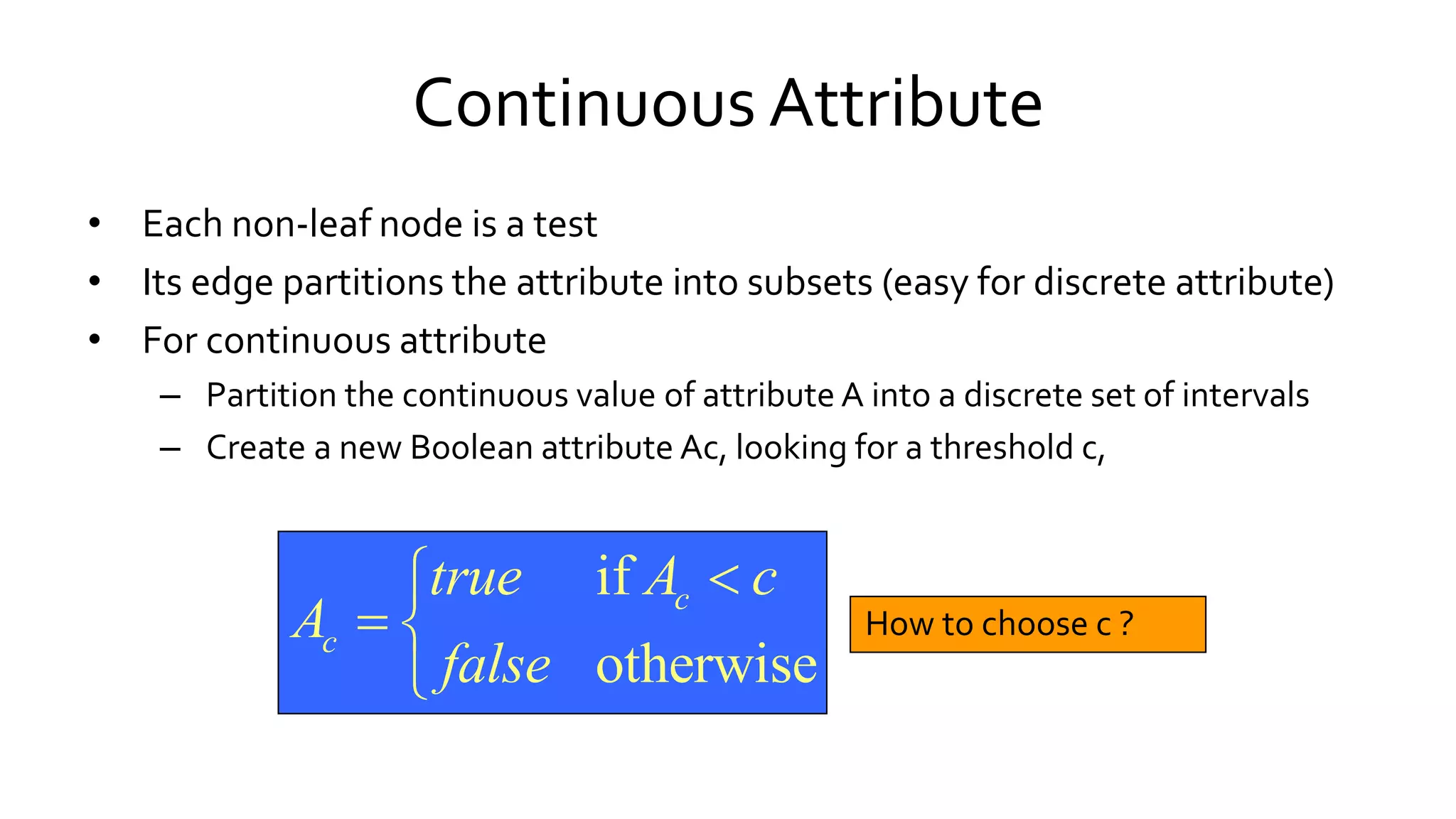 Continuous Attribute
• Each non-leaf node is a test
• Its edge partitions the attribute into subsets (easy for discrete attribute)
• For continuous attribute
– Partition the continuous value of attribute A into a discrete set of intervals
– Create a new Boolean attribute Ac, looking for a threshold c,
How to choose c ?
if
otherwise
c
c
true A c
A
false

 

 
