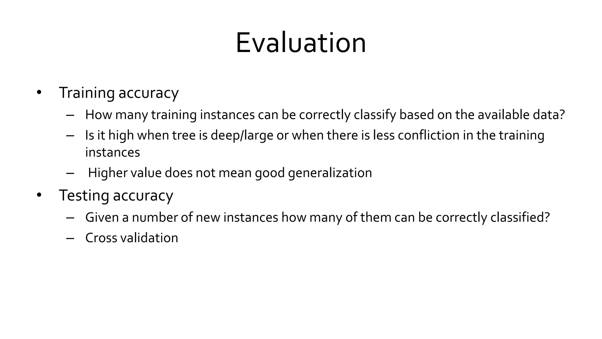 Evaluation
• Training accuracy
– How many training instances can be correctly classify based on the available data?
– Is it high when tree is deep/large or when there is less confliction in the training
instances
– Higher value does not mean good generalization
• Testing accuracy
– Given a number of new instances how many of them can be correctly classified?
– Cross validation
 