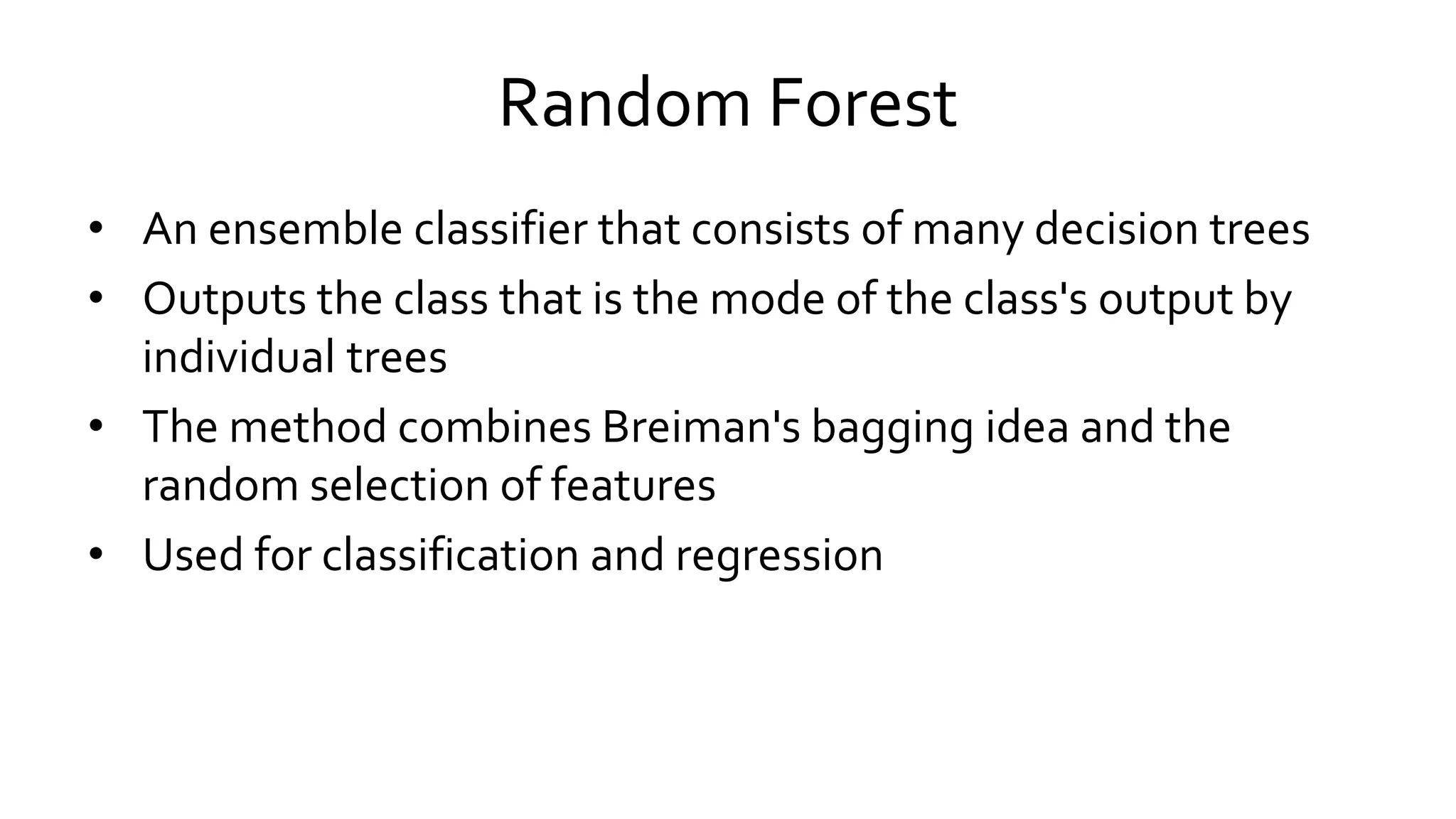 Random Forest
• An ensemble classifier that consists of many decision trees
• Outputs the class that is the mode of the class's output by
individual trees
• The method combines Breiman's bagging idea and the
random selection of features
• Used for classification and regression
 