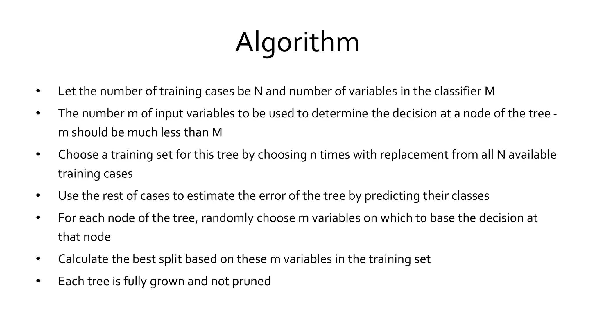 Algorithm
• Let the number of training cases be N and number of variables in the classifier M
• The number m of input variables to be used to determine the decision at a node of the tree -
m should be much less than M
• Choose a training set for this tree by choosing n times with replacement from all N available
training cases
• Use the rest of cases to estimate the error of the tree by predicting their classes
• For each node of the tree, randomly choose m variables on which to base the decision at
that node
• Calculate the best split based on these m variables in the training set
• Each tree is fully grown and not pruned
 