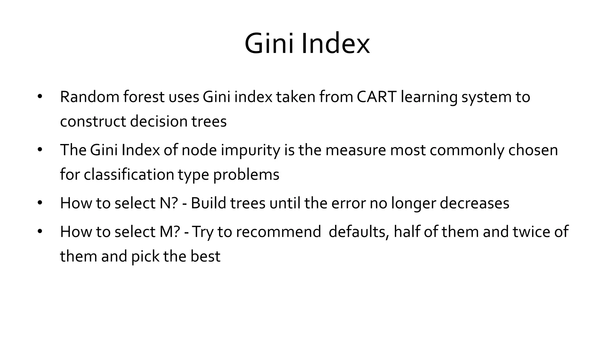 Gini Index
• Random forest uses Gini index taken from CART learning system to
construct decision trees
• The Gini Index of node impurity is the measure most commonly chosen
for classification type problems
• How to select N? - Build trees until the error no longer decreases
• How to select M? -Try to recommend defaults, half of them and twice of
them and pick the best
 