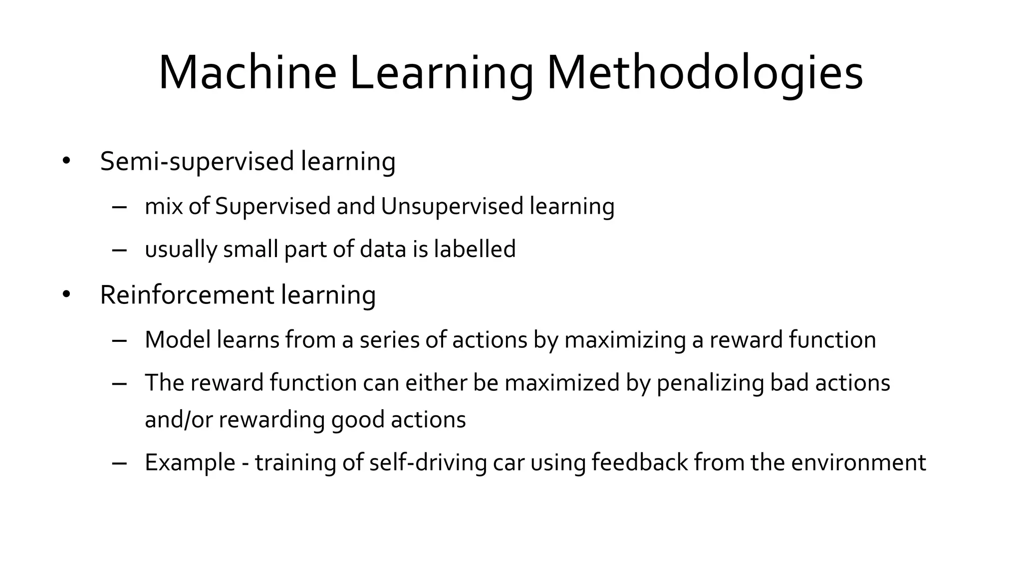 Machine Learning Methodologies
• Semi-supervised learning
– mix of Supervised and Unsupervised learning
– usually small part of data is labelled
• Reinforcement learning
– Model learns from a series of actions by maximizing a reward function
– The reward function can either be maximized by penalizing bad actions
and/or rewarding good actions
– Example - training of self-driving car using feedback from the environment
 