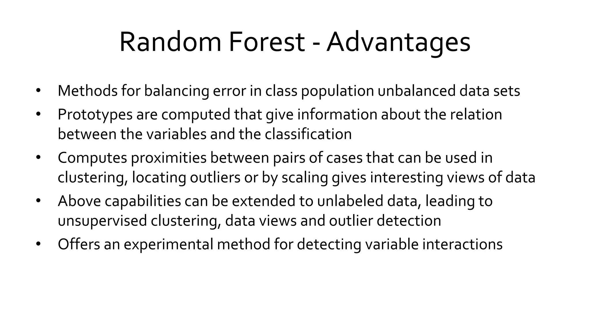 Random Forest - Advantages
• Methods for balancing error in class population unbalanced data sets
• Prototypes are computed that give information about the relation
between the variables and the classification
• Computes proximities between pairs of cases that can be used in
clustering, locating outliers or by scaling gives interesting views of data
• Above capabilities can be extended to unlabeled data, leading to
unsupervised clustering, data views and outlier detection
• Offers an experimental method for detecting variable interactions
 