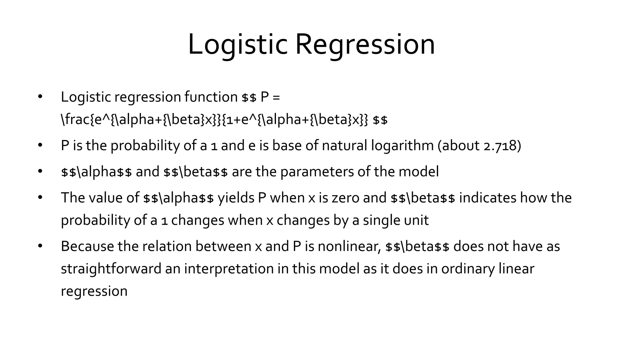 Logistic Regression
• Logistic regression function $$ P =
frac{e^{alpha+{beta}x}}{1+e^{alpha+{beta}x}} $$
• P is the probability of a 1 and e is base of natural logarithm (about 2.718)
• $$alpha$$ and $$beta$$ are the parameters of the model
• The value of $$alpha$$ yields P when x is zero and $$beta$$ indicates how the
probability of a 1 changes when x changes by a single unit
• Because the relation between x and P is nonlinear, $$beta$$ does not have as
straightforward an interpretation in this model as it does in ordinary linear
regression
 