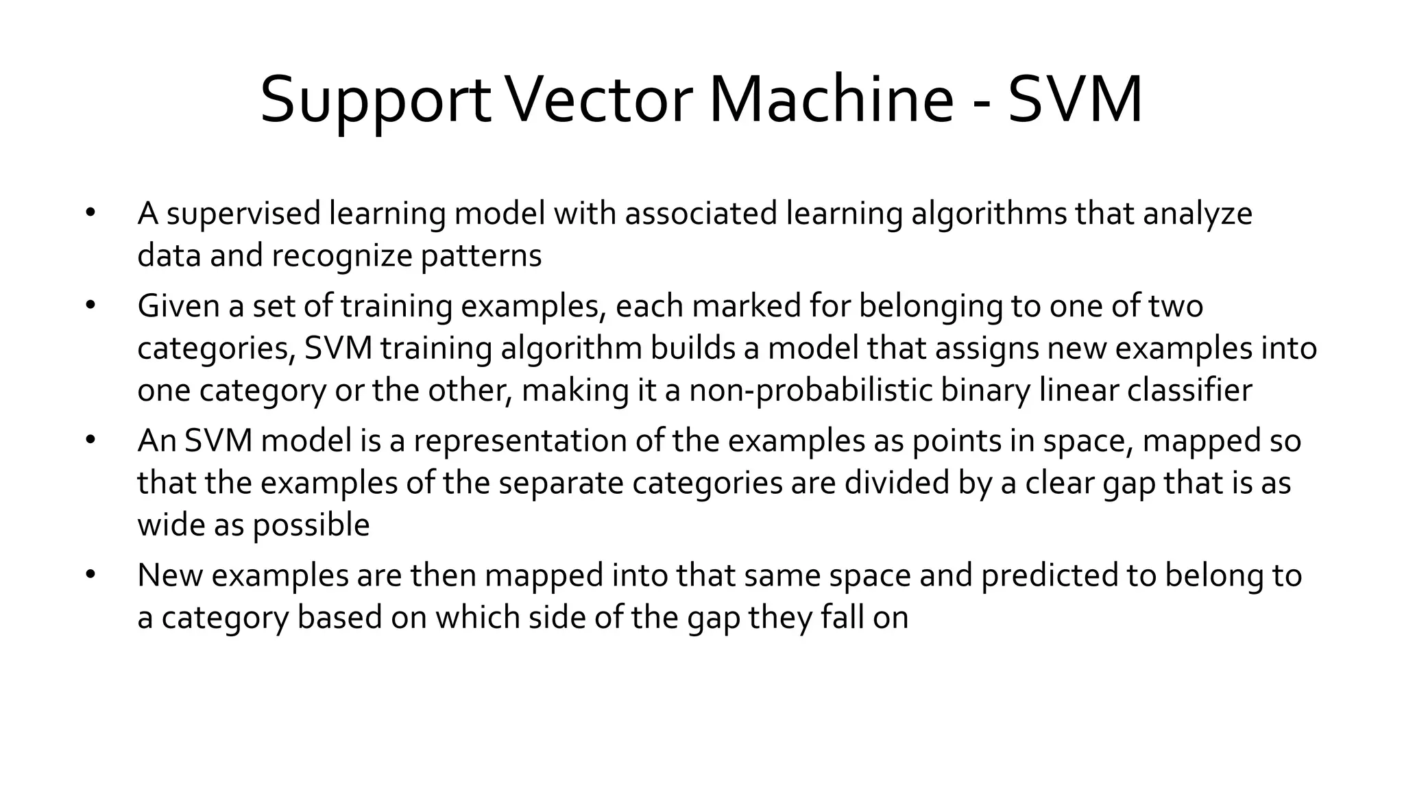 SupportVector Machine - SVM
• A supervised learning model with associated learning algorithms that analyze
data and recognize patterns
• Given a set of training examples, each marked for belonging to one of two
categories, SVM training algorithm builds a model that assigns new examples into
one category or the other, making it a non-probabilistic binary linear classifier
• An SVM model is a representation of the examples as points in space, mapped so
that the examples of the separate categories are divided by a clear gap that is as
wide as possible
• New examples are then mapped into that same space and predicted to belong to
a category based on which side of the gap they fall on
 