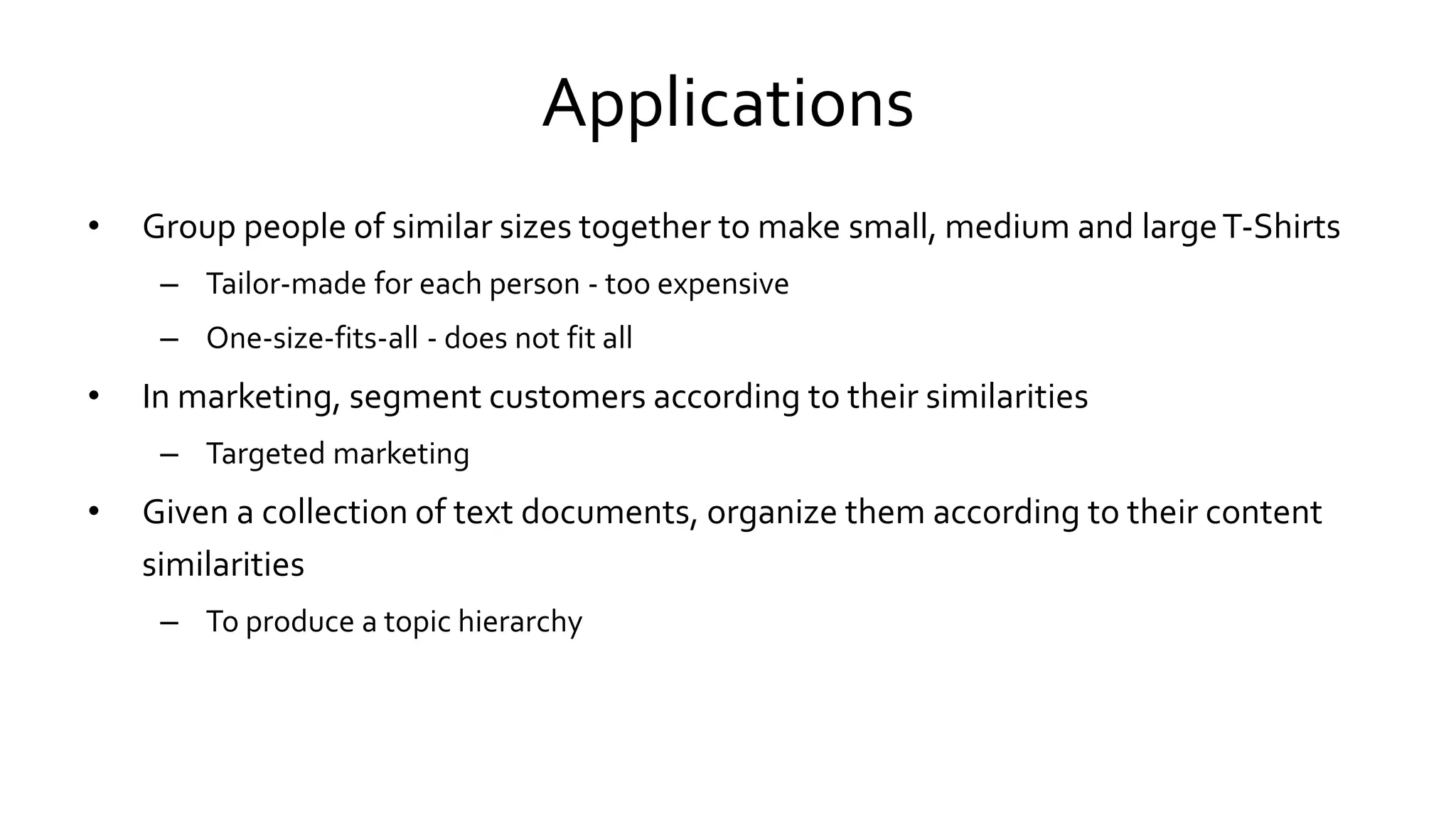Applications
• Group people of similar sizes together to make small, medium and largeT-Shirts
– Tailor-made for each person - too expensive
– One-size-fits-all - does not fit all
• In marketing, segment customers according to their similarities
– Targeted marketing
• Given a collection of text documents, organize them according to their content
similarities
– To produce a topic hierarchy
 