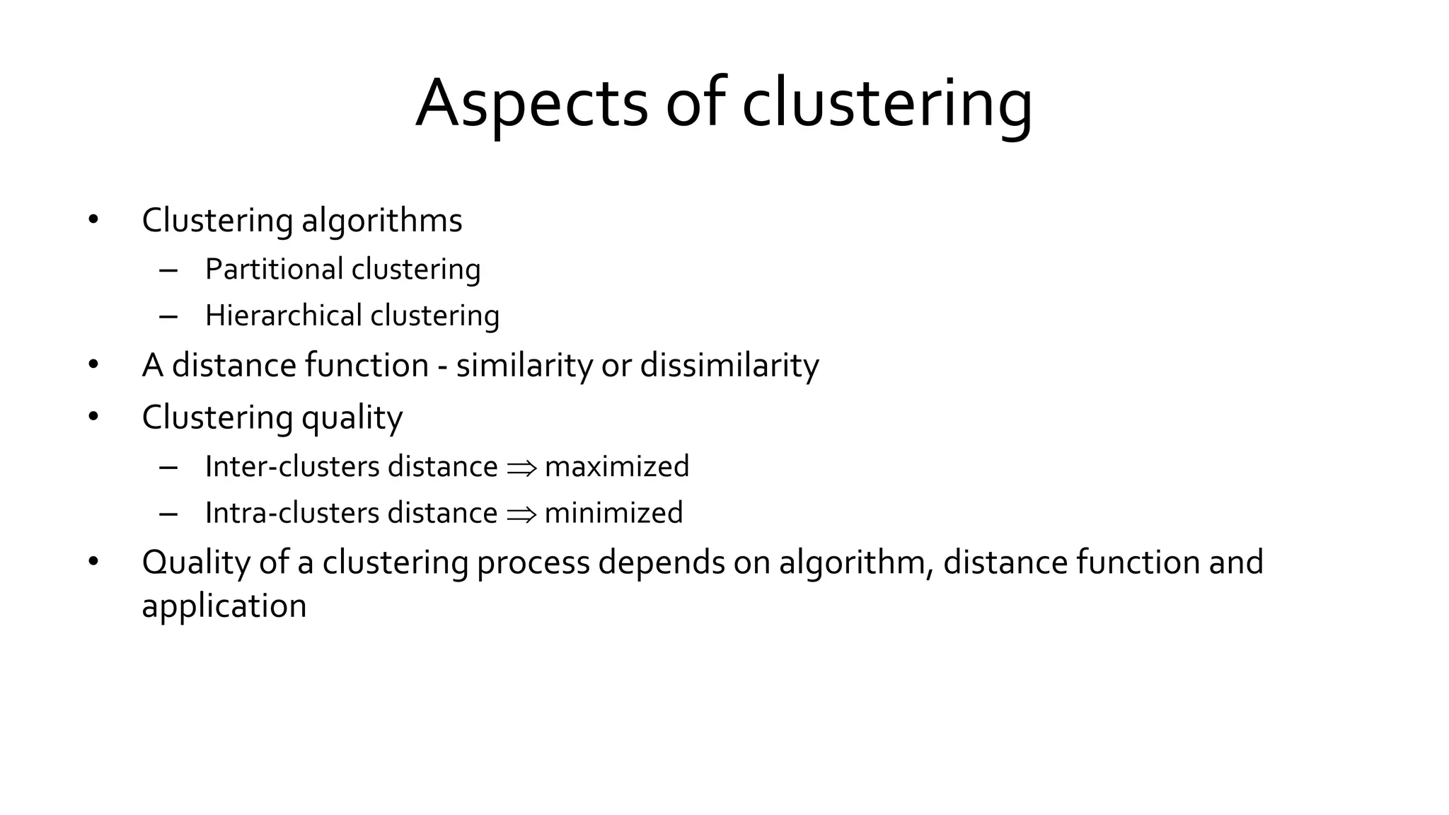 Aspects of clustering
• Clustering algorithms
– Partitional clustering
– Hierarchical clustering
• A distance function - similarity or dissimilarity
• Clustering quality
– Inter-clusters distance  maximized
– Intra-clusters distance  minimized
• Quality of a clustering process depends on algorithm, distance function and
application
 