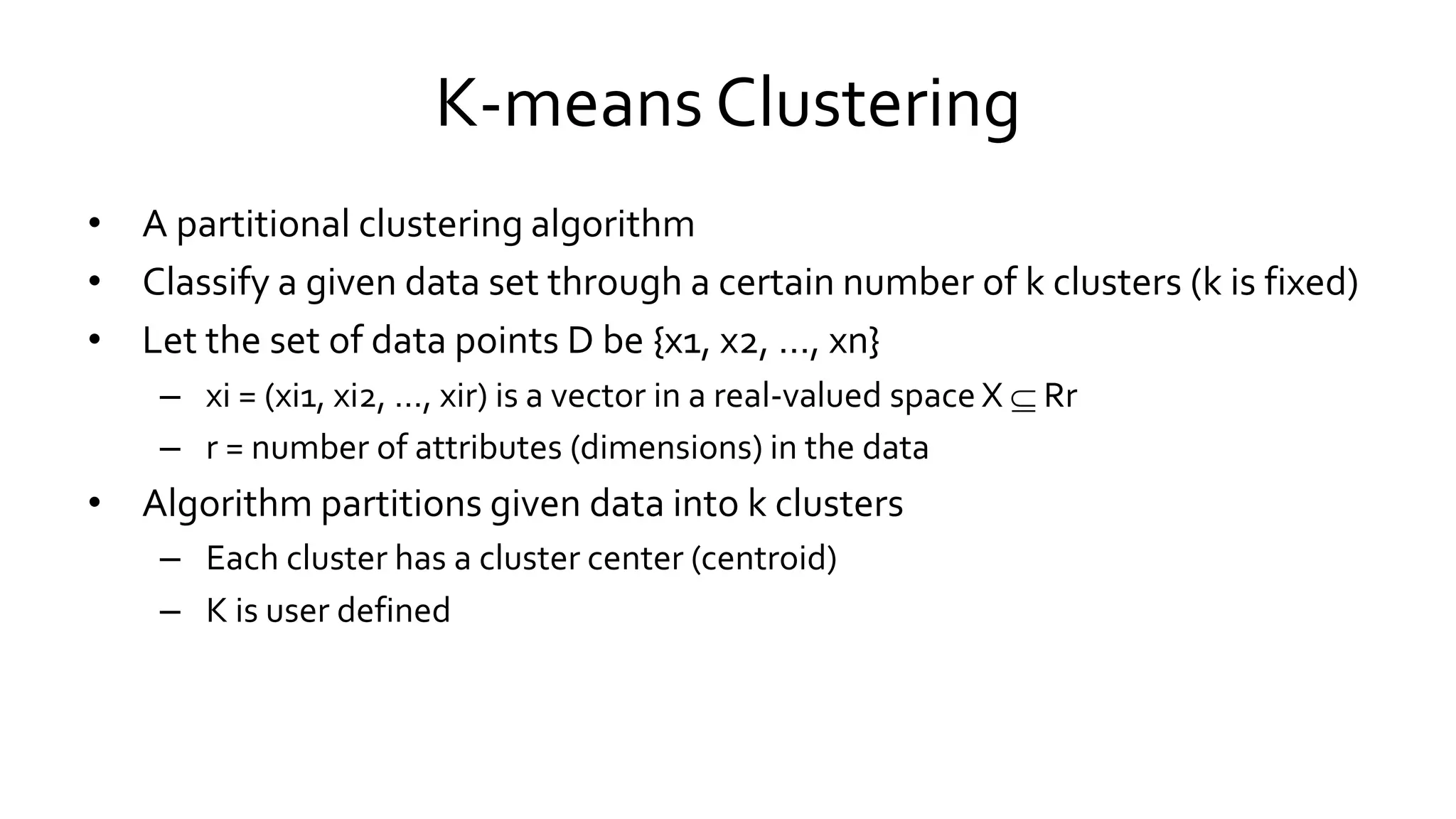 K-means Clustering
• A partitional clustering algorithm
• Classify a given data set through a certain number of k clusters (k is fixed)
• Let the set of data points D be {x1, x2, …, xn}
– xi = (xi1, xi2, …, xir) is a vector in a real-valued space X  Rr
– r = number of attributes (dimensions) in the data
• Algorithm partitions given data into k clusters
– Each cluster has a cluster center (centroid)
– K is user defined
 