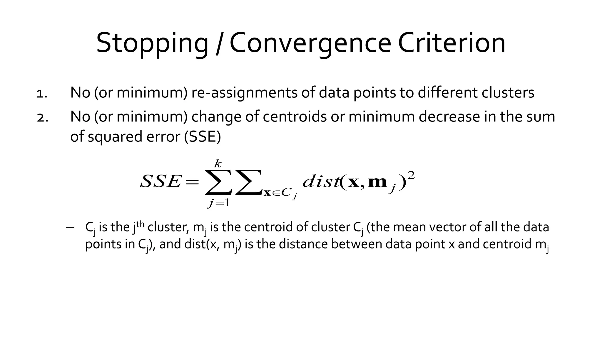 Stopping / Convergence Criterion
1. No (or minimum) re-assignments of data points to different clusters
2. No (or minimum) change of centroids or minimum decrease in the sum
of squared error (SSE)
– Cj is the jth cluster, mj is the centroid of cluster Cj (the mean vector of all the data
points in Cj), and dist(x, mj) is the distance between data point x and centroid mj



k
j
C j
j
distSSE
1
2
),(x
mx
 
