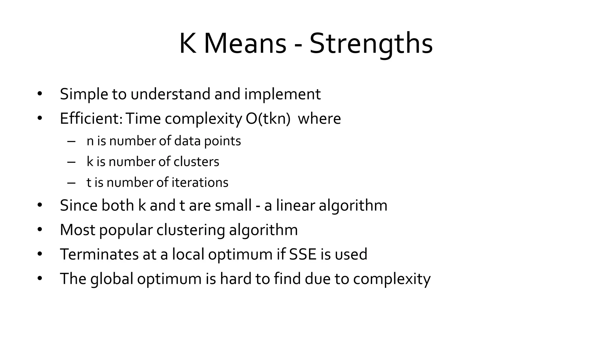 K Means - Strengths
• Simple to understand and implement
• Efficient:Time complexity O(tkn) where
– n is number of data points
– k is number of clusters
– t is number of iterations
• Since both k and t are small - a linear algorithm
• Most popular clustering algorithm
• Terminates at a local optimum if SSE is used
• The global optimum is hard to find due to complexity
 