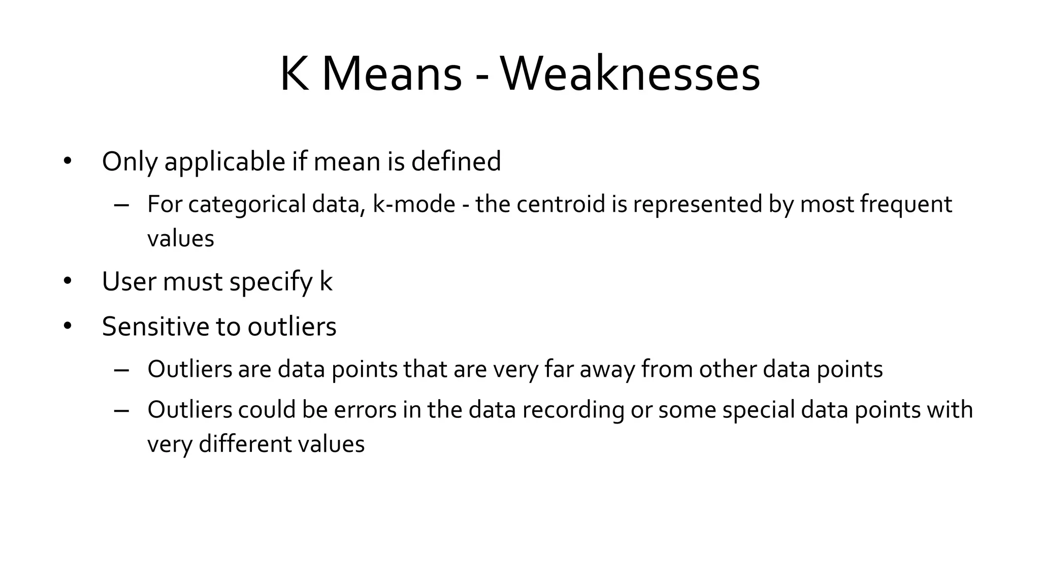K Means -Weaknesses
• Only applicable if mean is defined
– For categorical data, k-mode - the centroid is represented by most frequent
values
• User must specify k
• Sensitive to outliers
– Outliers are data points that are very far away from other data points
– Outliers could be errors in the data recording or some special data points with
very different values
 