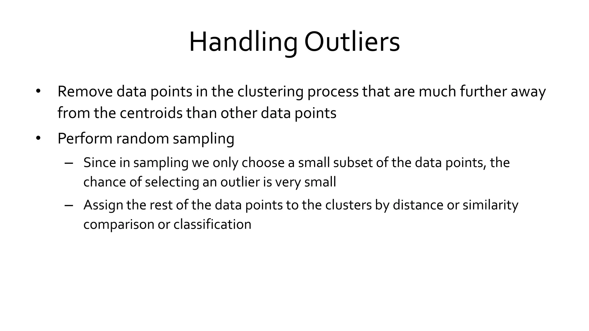 Handling Outliers
• Remove data points in the clustering process that are much further away
from the centroids than other data points
• Perform random sampling
– Since in sampling we only choose a small subset of the data points, the
chance of selecting an outlier is very small
– Assign the rest of the data points to the clusters by distance or similarity
comparison or classification
 