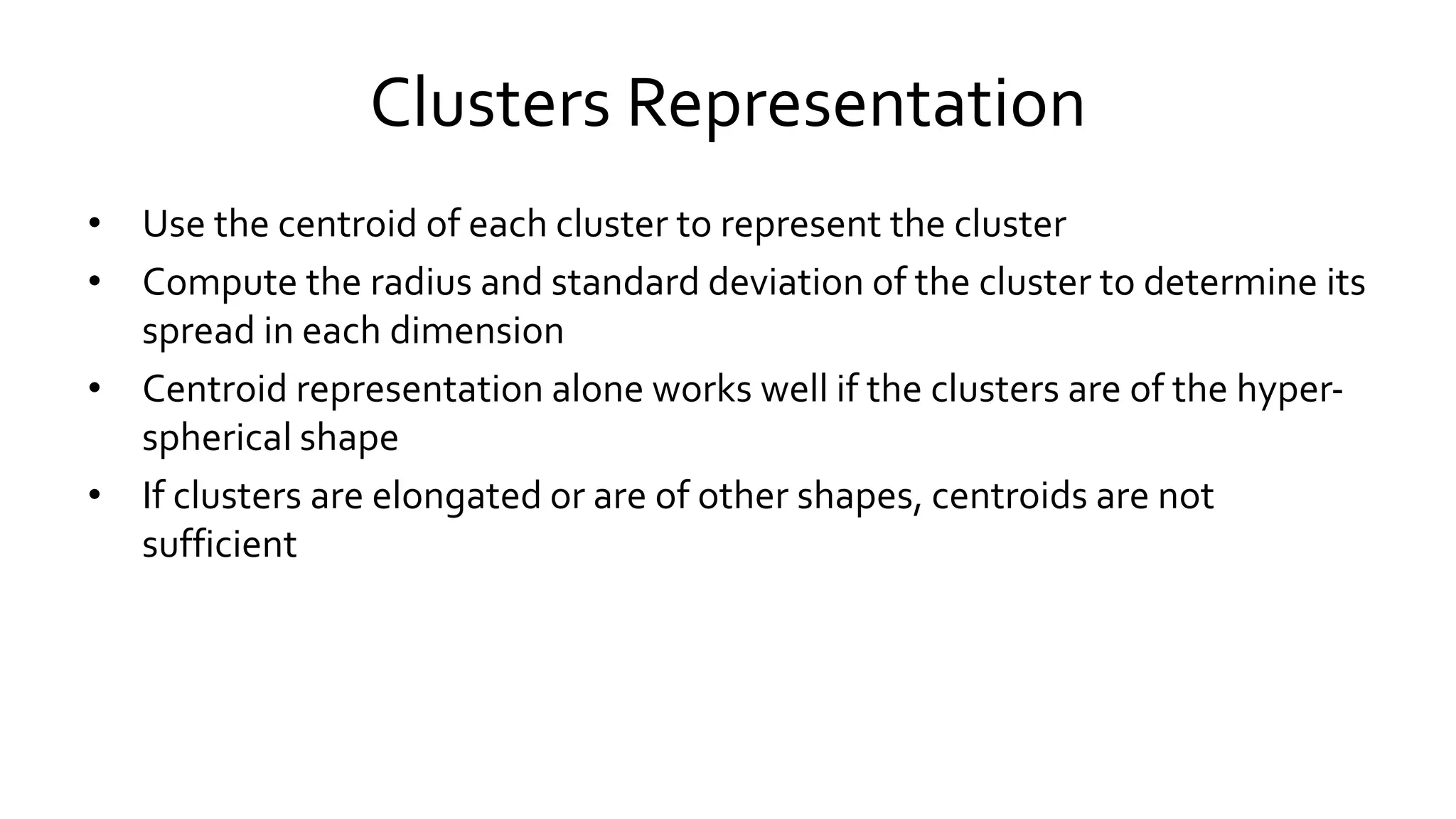 Clusters Representation
• Use the centroid of each cluster to represent the cluster
• Compute the radius and standard deviation of the cluster to determine its
spread in each dimension
• Centroid representation alone works well if the clusters are of the hyper-
spherical shape
• If clusters are elongated or are of other shapes, centroids are not
sufficient
 