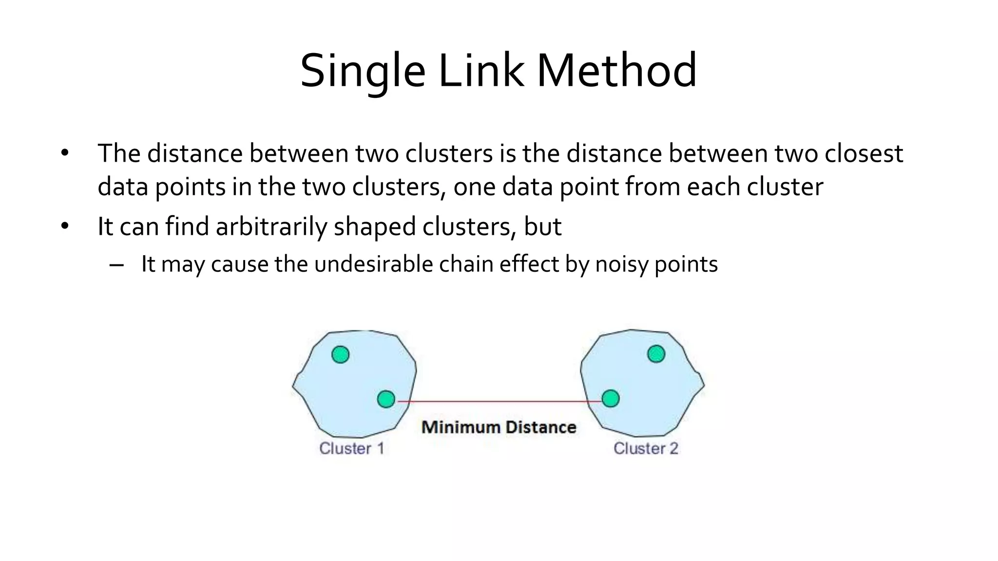 Single Link Method
• The distance between two clusters is the distance between two closest
data points in the two clusters, one data point from each cluster
• It can find arbitrarily shaped clusters, but
– It may cause the undesirable chain effect by noisy points
 
