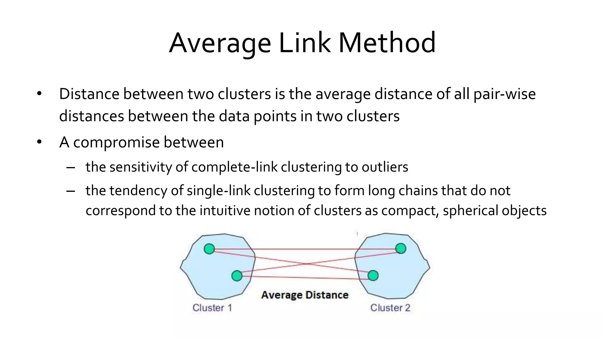 Average Link Method
• Distance between two clusters is the average distance of all pair-wise
distances between the data points in two clusters
• A compromise between
– the sensitivity of complete-link clustering to outliers
– the tendency of single-link clustering to form long chains that do not
correspond to the intuitive notion of clusters as compact, spherical objects
 
