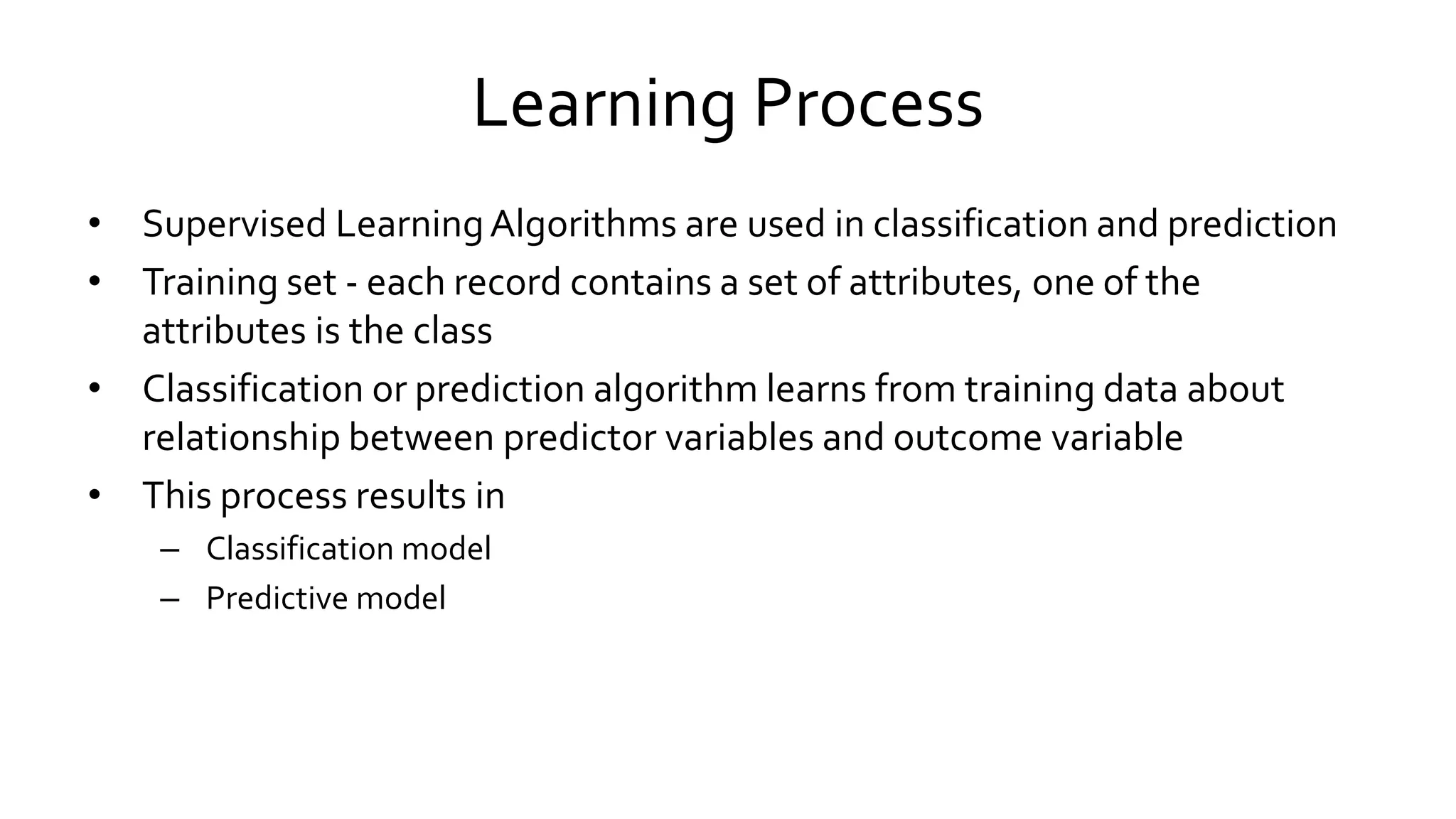 Learning Process
• Supervised LearningAlgorithms are used in classification and prediction
• Training set - each record contains a set of attributes, one of the
attributes is the class
• Classification or prediction algorithm learns from training data about
relationship between predictor variables and outcome variable
• This process results in
– Classification model
– Predictive model
 