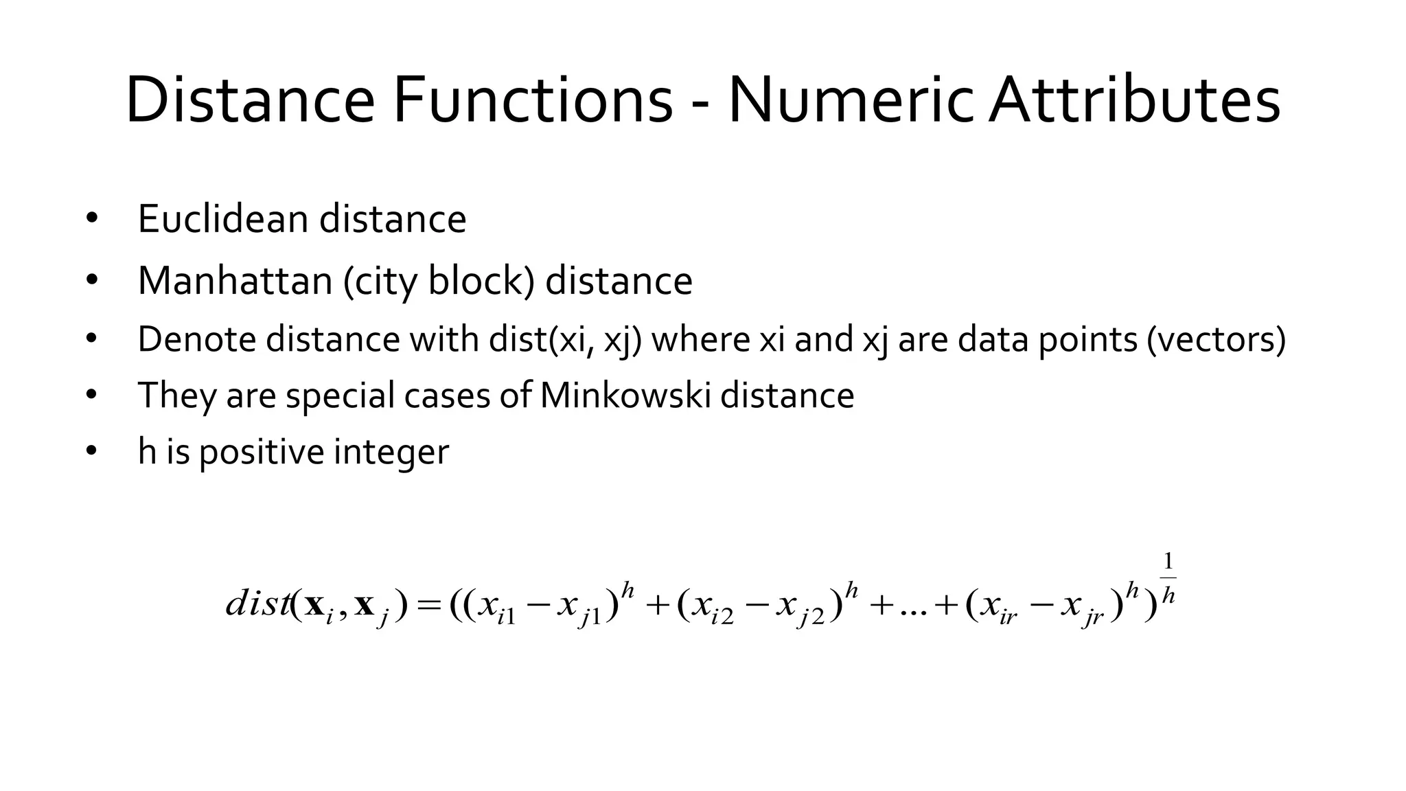 Distance Functions - Numeric Attributes
• Euclidean distance
• Manhattan (city block) distance
• Denote distance with dist(xi, xj) where xi and xj are data points (vectors)
• They are special cases of Minkowski distance
• h is positive integer
hh
jrir
h
ji
h
jiji xxxxxxdist
1
2211 ))(...)()((),( xx
 