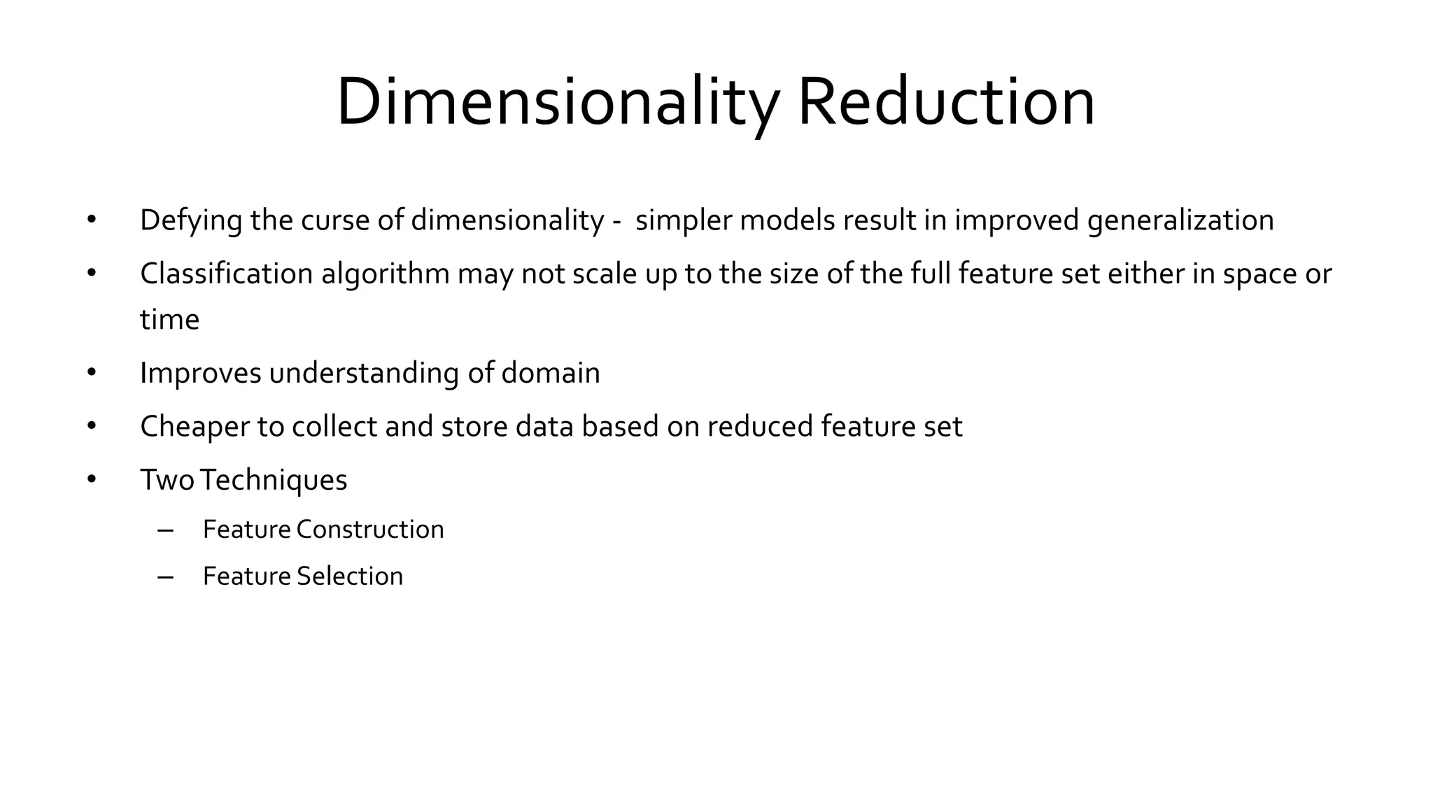 Dimensionality Reduction
• Defying the curse of dimensionality - simpler models result in improved generalization
• Classification algorithm may not scale up to the size of the full feature set either in space or
time
• Improves understanding of domain
• Cheaper to collect and store data based on reduced feature set
• TwoTechniques
– FeatureConstruction
– Feature Selection
 