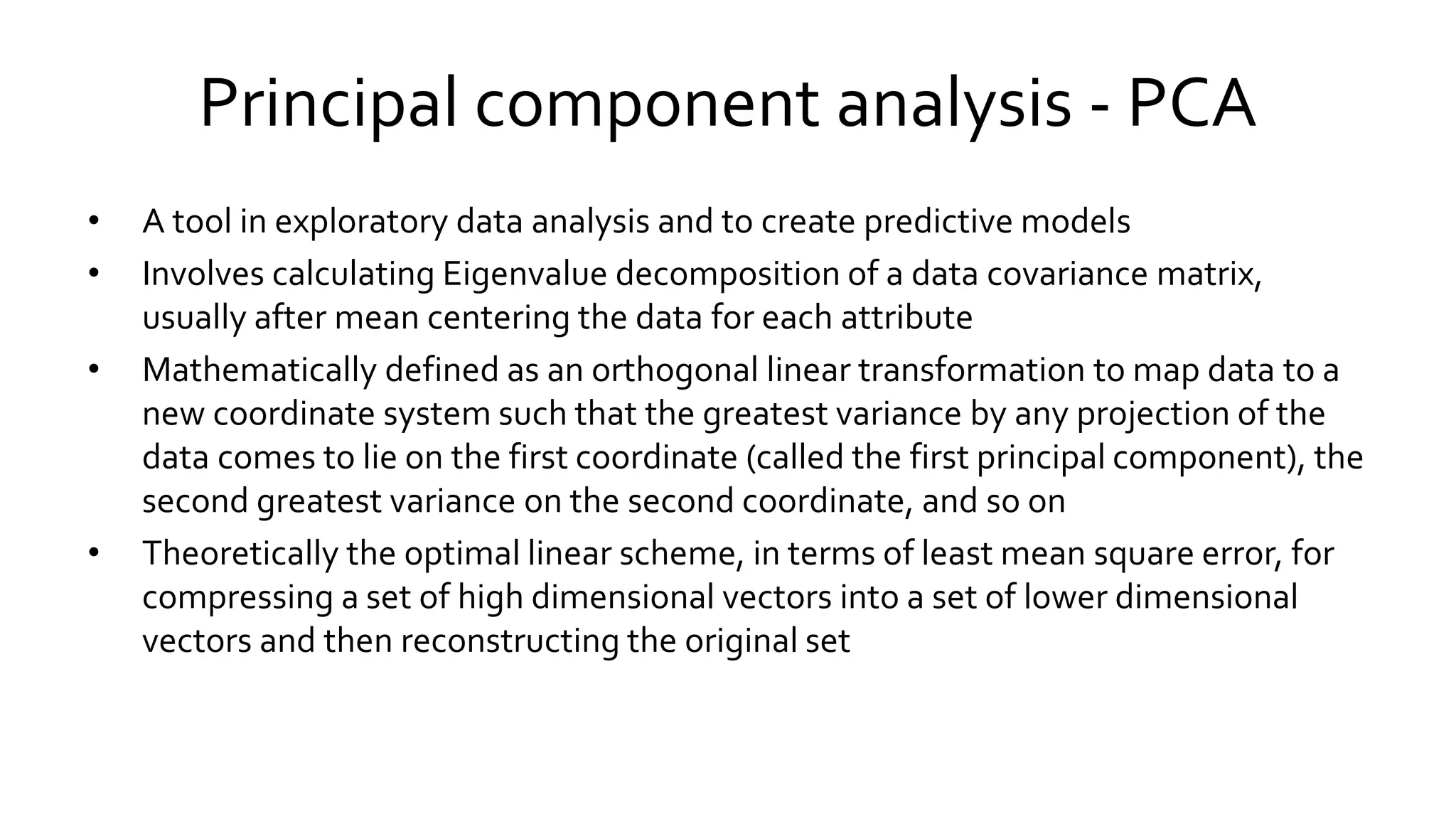Principal component analysis - PCA
• A tool in exploratory data analysis and to create predictive models
• Involves calculating Eigenvalue decomposition of a data covariance matrix,
usually after mean centering the data for each attribute
• Mathematically defined as an orthogonal linear transformation to map data to a
new coordinate system such that the greatest variance by any projection of the
data comes to lie on the first coordinate (called the first principal component), the
second greatest variance on the second coordinate, and so on
• Theoretically the optimal linear scheme, in terms of least mean square error, for
compressing a set of high dimensional vectors into a set of lower dimensional
vectors and then reconstructing the original set
 