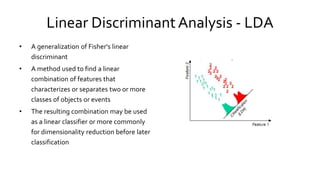 Linear Discriminant Analysis - LDA
• A generalization of Fisher's linear
discriminant
• A method used to find a linear
combination of features that
characterizes or separates two or more
classes of objects or events
• The resulting combination may be used
as a linear classifier or more commonly
for dimensionality reduction before later
classification
 
