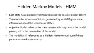 Hidden Markov Models - HMM
• Each state has a probability distribution over the possible output tokens
• Therefore the sequence of tokens generated by an HMM gives some
information about the sequence of states
• Adjective hidden refers to the state sequence through which the model
passes, not to the parameters of the model
• The model is still referred to as a 'hidden' Markov model even if these
parameters are known exactly
 