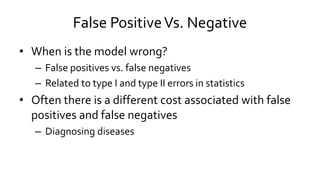 False PositiveVs. Negative
• When is the model wrong?
– False positives vs. false negatives
– Related to type I and type II errors in statistics
• Often there is a different cost associated with false
positives and false negatives
– Diagnosing diseases
 
