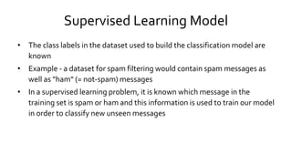 Supervised Learning Model
• The class labels in the dataset used to build the classification model are
known
• Example - a dataset for spam filtering would contain spam messages as
well as "ham" (= not-spam) messages
• In a supervised learning problem, it is known which message in the
training set is spam or ham and this information is used to train our model
in order to classify new unseen messages
 