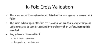 K-Fold CrossValidation
• The accuracy of the system is calculated as the average error across the k
folds
• The main advantages of k-fold cross validation are that every example is
used in testing at some stage and the problem of an unfortunate split is
avoided
• Any value can be used for k
– 10 is most common
– Depends on the data set
 