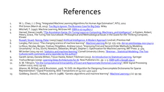 References
1. W. L. Chao, J. J. Ding, “Integrated Machine Learning Algorithms for Human Age Estimation”, NTU, 2011
2. Phil Simon (March 18, 2013). Too Big to Ignore: The Business Case for Big Data. Wiley
3. Mitchell, T. (1997). Machine Learning, McGraw Hill. ISBN 0-07-042807-7
4. Harnad, Stevan (2008), "The Annotation Game: On Turing (1950) on Computing, Machinery, and Intelligence", in Epstein, Robert;
Peters, Grace, The Turing Test Sourcebook: Philosophical and Methodological Issues in the Quest for the Thinking Computer,
Kluwer
5. Russell, Stuart; Norvig, Peter (2003) [1995] Artificial Intelligence: A Modern Approach (2nd ed.) Prentice Hall
6. Langley, Pat (2011). "The changing science of machine learning". Machine Learning 82 (3): 275–279. doi:10.1007/s10994-011-5242-y
7. Le Roux, Nicolas; Bengio, Yoshua; Fitzgibbon, Andrew (2012). "Improving First and Second-Order Methods by Modeling
Uncertainty". In Sra, Suvrit; Nowozin, Sebastian; Wright, Stephen J. Optimization for Machine Learning. MIT Press. p. 404
8. MI Jordan (2014-09-10). "statistics and machine learning“ Cornell University Library. "Breiman : Statistical Modeling: The Two
Cultures (with comments and a rejoinder by the author)”
9. Gareth James; Daniela Witten; Trevor Hastie; Robert Tibshirani (2013). An Introduction to Statistical Learning. Springer
10. Yoshua Bengio (2009). Learning Deep Architectures for AI. Now Publishers Inc. pp. 1–3. ISBN 978-1-60198-294-0
11. A. M. Tillmann, "On the Computational Intractability of Exact and Approximate Dictionary Learning", IEEE Signal Processing
Letters 22(1), 2015: 45–49
12. Aharon, M, M Elad, and A Bruckstein. 2006. "K-SVD: An Algorithm for Designing Overcomplete Dictionaries for Sparse
Representation." Signal Processing, IEEE Transactions on 54 (11): 4311-4322
13. Goldberg, David E.; Holland, John H. (1988). "Genetic algorithms and machine learning". Machine Learning 3 (2): 95–99
 