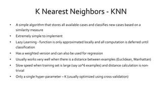 K Nearest Neighbors - KNN
• A simple algorithm that stores all available cases and classifies new cases based on a
similarity measure
• Extremely simple to implement
• Lazy Learning - function is only approximated locally and all computation is deferred until
classification
• Has a weighted version and can also be used for regression
• Usually works very well when there is a distance between examples (Euclidean, Manhattan)
• Slow speed when training set is large (say 10^6 examples) and distance calculation is non-
trivial
• Only a single hyper-parameter – K (usually optimized using cross-validation)
 