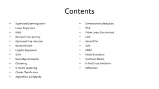 Contents
• Supervised Learning Model
• Linear Regression
• KNN
• DecisionTree Learning
• OptimizedTree Induction
• Random Forest
• Logistic Regression
• SVM
• Naive Bayes Classifier
• Clustering
• K-means Clustering
• Cluster Classification
• AlgorithmicComplexity
• Dimensionality Reduction
• PCA
• Fisher Linear Discriminant
• LDA
• Kernel PCA
• SVD
• HMM
• Model Evaluation
• Confusion Matrix
• K-Fold CrossValidation
• References
 