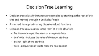 DecisionTree Learning
• Decision trees classify instances or examples by starting at the root of the
tree and moving through it until a leaf node
• A method for approximating discrete-valued functions
• Decision tree is a classifier in the form of a tree structure
– Decision node - specifies a test on a single attribute
– Leaf node - indicates the value of the target attribute
– Branch - split of one attribute
– Path - a disjunction of test to make the final decision
 