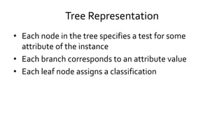 Tree Representation
• Each node in the tree specifies a test for some
attribute of the instance
• Each branch corresponds to an attribute value
• Each leaf node assigns a classification
 