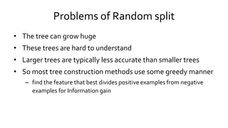 Problems of Random split
• The tree can grow huge
• These trees are hard to understand
• Larger trees are typically less accurate than smaller trees
• So most tree construction methods use some greedy manner
– find the feature that best divides positive examples from negative
examples for Information gain
 