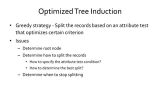 OptimizedTree Induction
• Greedy strategy - Split the records based on an attribute test
that optimizes certain criterion
• Issues
– Determine root node
– Determine how to split the records
• How to specify the attribute test condition?
• How to determine the best split?
– Determine when to stop splitting
 