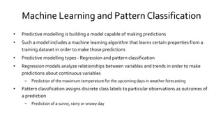 Machine Learning and Pattern Classification
• Predictive modelling is building a model capable of making predictions
• Such a model includes a machine learning algorithm that learns certain properties from a
training dataset in order to make those predictions
• Predictive modelling types - Regression and pattern classification
• Regression models analyze relationships between variables and trends in order to make
predictions about continuous variables
– Prediction of the maximum temperature for the upcoming days in weather forecasting
• Pattern classification assigns discrete class labels to particular observations as outcomes of
a prediction
– Prediction of a sunny, rainy or snowy day
 