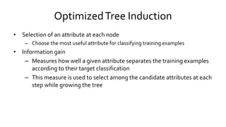 OptimizedTree Induction
• Selection of an attribute at each node
– Choose the most useful attribute for classifying training examples
• Information gain
– Measures how well a given attribute separates the training examples
according to their target classification
– This measure is used to select among the candidate attributes at each
step while growing the tree
 