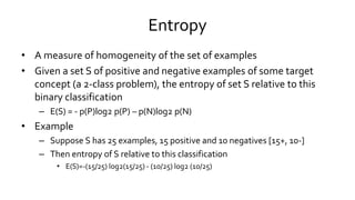 Entropy
• A measure of homogeneity of the set of examples
• Given a set S of positive and negative examples of some target
concept (a 2-class problem), the entropy of set S relative to this
binary classification
– E(S) = - p(P)log2 p(P) – p(N)log2 p(N)
• Example
– Suppose S has 25 examples, 15 positive and 10 negatives [15+, 10-]
– Then entropy of S relative to this classification
• E(S)=-(15/25) log2(15/25) - (10/25) log2 (10/25)
 