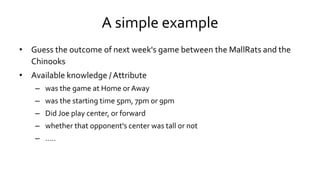 A simple example
• Guess the outcome of next week's game between the MallRats and the
Chinooks
• Available knowledge / Attribute
– was the game at Home or Away
– was the starting time 5pm, 7pm or 9pm
– Did Joe play center, or forward
– whether that opponent's center was tall or not
– …..
 