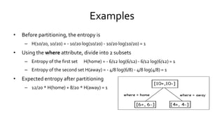 Examples
• Before partitioning, the entropy is
– H(10/20, 10/20) = - 10/20 log(10/20) - 10/20 log(10/20) = 1
• Using the where attribute, divide into 2 subsets
– Entropy of the first set H(home) = - 6/12 log(6/12) - 6/12 log(6/12) = 1
– Entropy of the second set H(away) = - 4/8 log(6/8) - 4/8 log(4/8) = 1
• Expected entropy after partitioning
– 12/20 * H(home) + 8/20 * H(away) = 1
 