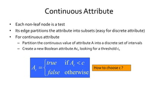 Continuous Attribute
• Each non-leaf node is a test
• Its edge partitions the attribute into subsets (easy for discrete attribute)
• For continuous attribute
– Partition the continuous value of attribute A into a discrete set of intervals
– Create a new Boolean attribute Ac, looking for a threshold c,
How to choose c ?
if
otherwise
c
c
true A c
A
false

 

 
