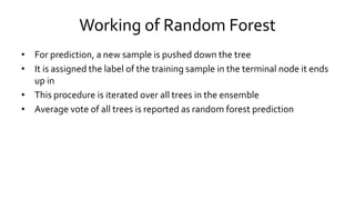 Working of Random Forest
• For prediction, a new sample is pushed down the tree
• It is assigned the label of the training sample in the terminal node it ends
up in
• This procedure is iterated over all trees in the ensemble
• Average vote of all trees is reported as random forest prediction
 