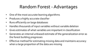 Random Forest - Advantages
• One of the most accurate learning algorithms
• Produces a highly accurate classifier
• Runs efficiently on large databases
• Handles thousands of input variables without variable deletion
• Gives estimates of what variables are important in classification
• Generates an internal unbiased estimate of the generalization error as
the forest building progresses
• Effective method for estimating missing data and maintains accuracy
when a large proportion of the data are missing
 