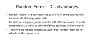Random Forest - Disadvantages
• Random forests have been observed to overfit for some datasets with
noisy classification/regression tasks
• For data including categorical variables with different number of levels,
random forests are biased in favor of those attributes with more levels
• Therefore the variable importance scores from random forest are not
reliable for this type of data
 
