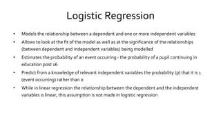 Logistic Regression
• Models the relationship between a dependent and one or more independent variables
• Allows to look at the fit of the model as well as at the significance of the relationships
(between dependent and independent variables) being modelled
• Estimates the probability of an event occurring - the probability of a pupil continuing in
education post 16
• Predict from a knowledge of relevant independent variables the probability (p) that it is 1
(event occurring) rather than 0
• While in linear regression the relationship between the dependent and the independent
variables is linear, this assumption is not made in logistic regression
 
