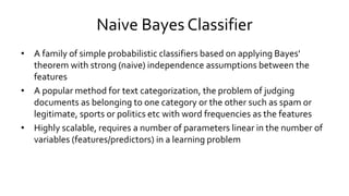 Naive Bayes Classifier
• A family of simple probabilistic classifiers based on applying Bayes'
theorem with strong (naive) independence assumptions between the
features
• A popular method for text categorization, the problem of judging
documents as belonging to one category or the other such as spam or
legitimate, sports or politics etc with word frequencies as the features
• Highly scalable, requires a number of parameters linear in the number of
variables (features/predictors) in a learning problem
 