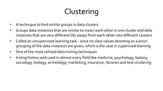 Clustering
• A technique to find similar groups in data clusters
• Groups data instances that are similar to (near) each other in one cluster and data
instances that are very different (far away) from each other into different clusters
• Called an unsupervised learning task - since no class values denoting an a priori
grouping of the data instances are given, which is the case in supervised learning
• One of the most utilized data mining techniques
• A long history and used in almost every field like medicine, psychology, botany,
sociology, biology, archeology, marketing, insurance, libraries and text clustering
 