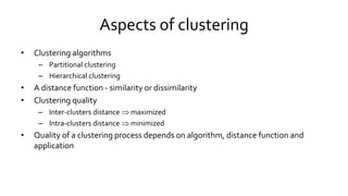 Aspects of clustering
• Clustering algorithms
– Partitional clustering
– Hierarchical clustering
• A distance function - similarity or dissimilarity
• Clustering quality
– Inter-clusters distance  maximized
– Intra-clusters distance  minimized
• Quality of a clustering process depends on algorithm, distance function and
application
 