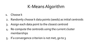K-Means Algorithm
1. Choose k
2. Randomly choose k data points (seeds) as initial centroids
3. Assign each data point to the closest centroid
4. Re-compute the centroids using the current cluster
memberships
5. If a convergence criterion is not met, go to 3
 